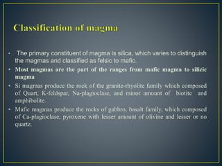 • The primary constituent of magma is silica, which varies to distinguish
the magmas and classified as felsic to mafic.
• Most magmas are the part of the ranges from mafic magma to silicic
magma
• Si magmas produce the rock of the granite-rhyolite family which composed
of Quart, K-feldspar, Na-plagioclase, and minor amount of biotite and
amphibolite.
• Mafic magmas produce the rocks of gabbro, basalt family, which composed
of Ca-plagioclase, pyroxene with lesser amount of olivine and lesser or no
quartz.
 