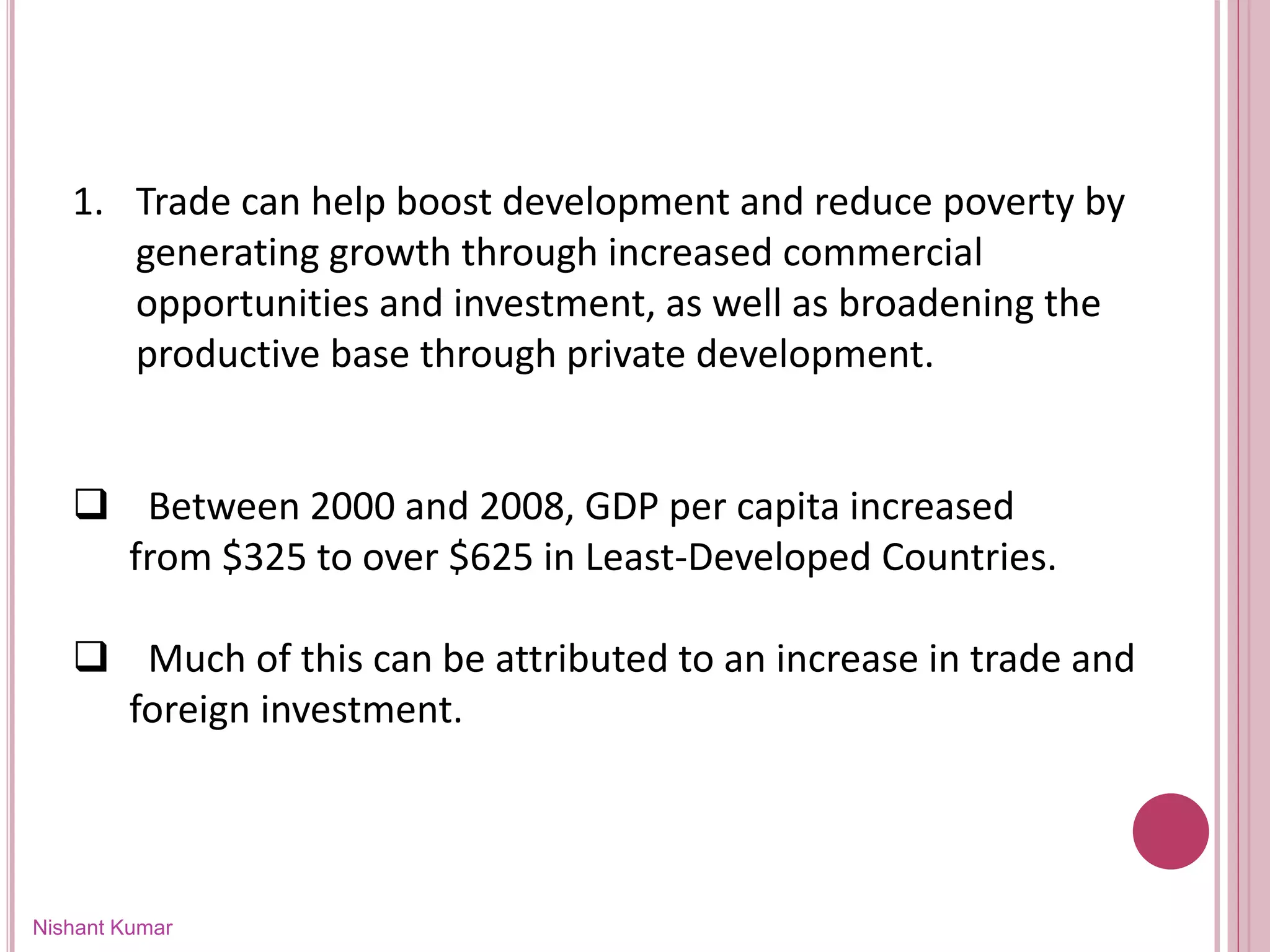 Nishant Kumar
1. Trade can help boost development and reduce poverty by
generating growth through increased commercial
opportunities and investment, as well as broadening the
productive base through private development.
 Between 2000 and 2008, GDP per capita increased
from $325 to over $625 in Least-Developed Countries.
 Much of this can be attributed to an increase in trade and
foreign investment.
 