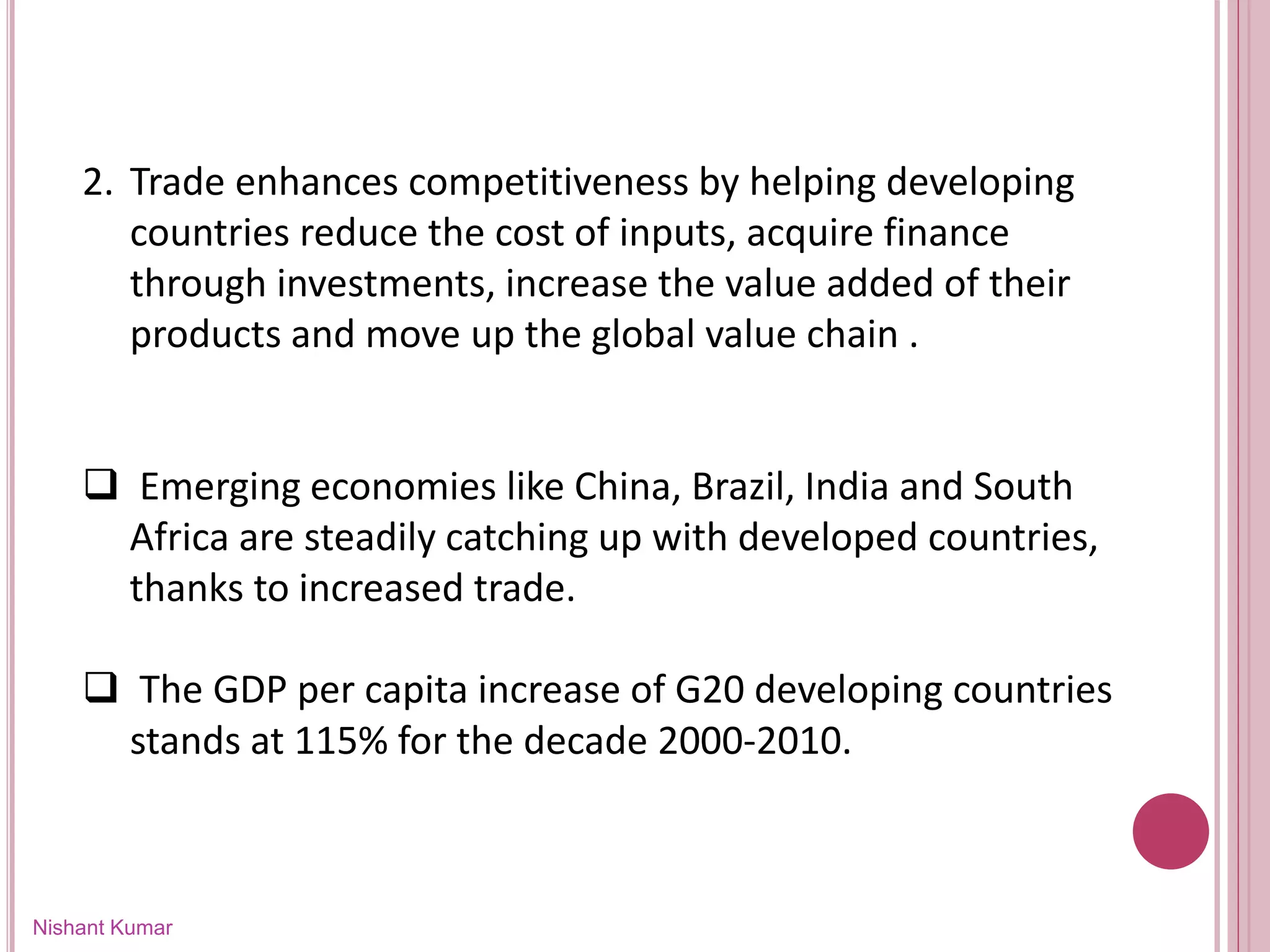 Nishant Kumar
2. Trade enhances competitiveness by helping developing
countries reduce the cost of inputs, acquire finance
through investments, increase the value added of their
products and move up the global value chain .
 Emerging economies like China, Brazil, India and South
Africa are steadily catching up with developed countries,
thanks to increased trade.
 The GDP per capita increase of G20 developing countries
stands at 115% for the decade 2000-2010.
 
