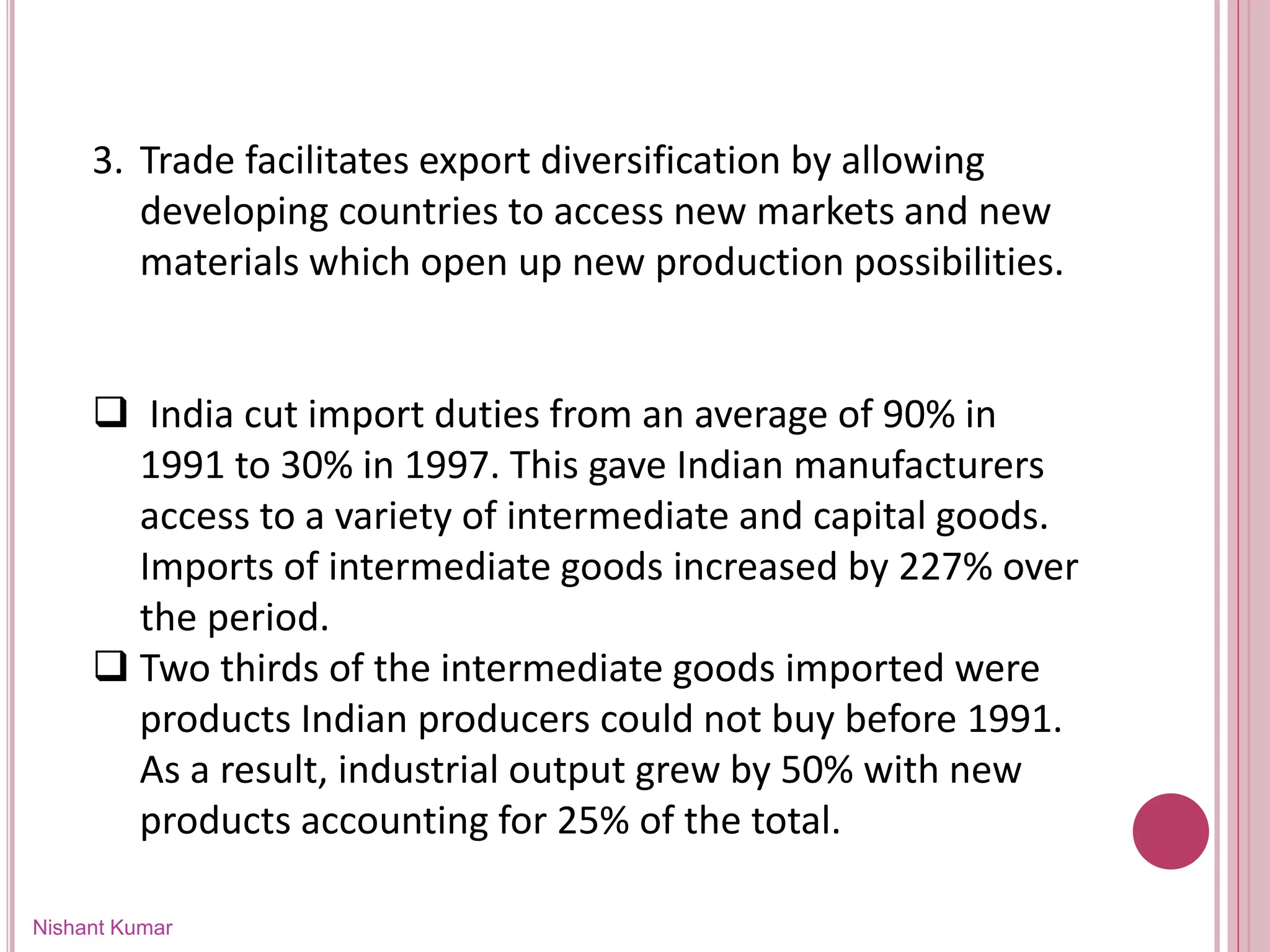 Nishant Kumar
3. Trade facilitates export diversification by allowing
developing countries to access new markets and new
materials which open up new production possibilities.
 India cut import duties from an average of 90% in
1991 to 30% in 1997. This gave Indian manufacturers
access to a variety of intermediate and capital goods.
Imports of intermediate goods increased by 227% over
the period.
 Two thirds of the intermediate goods imported were
products Indian producers could not buy before 1991.
As a result, industrial output grew by 50% with new
products accounting for 25% of the total.
 