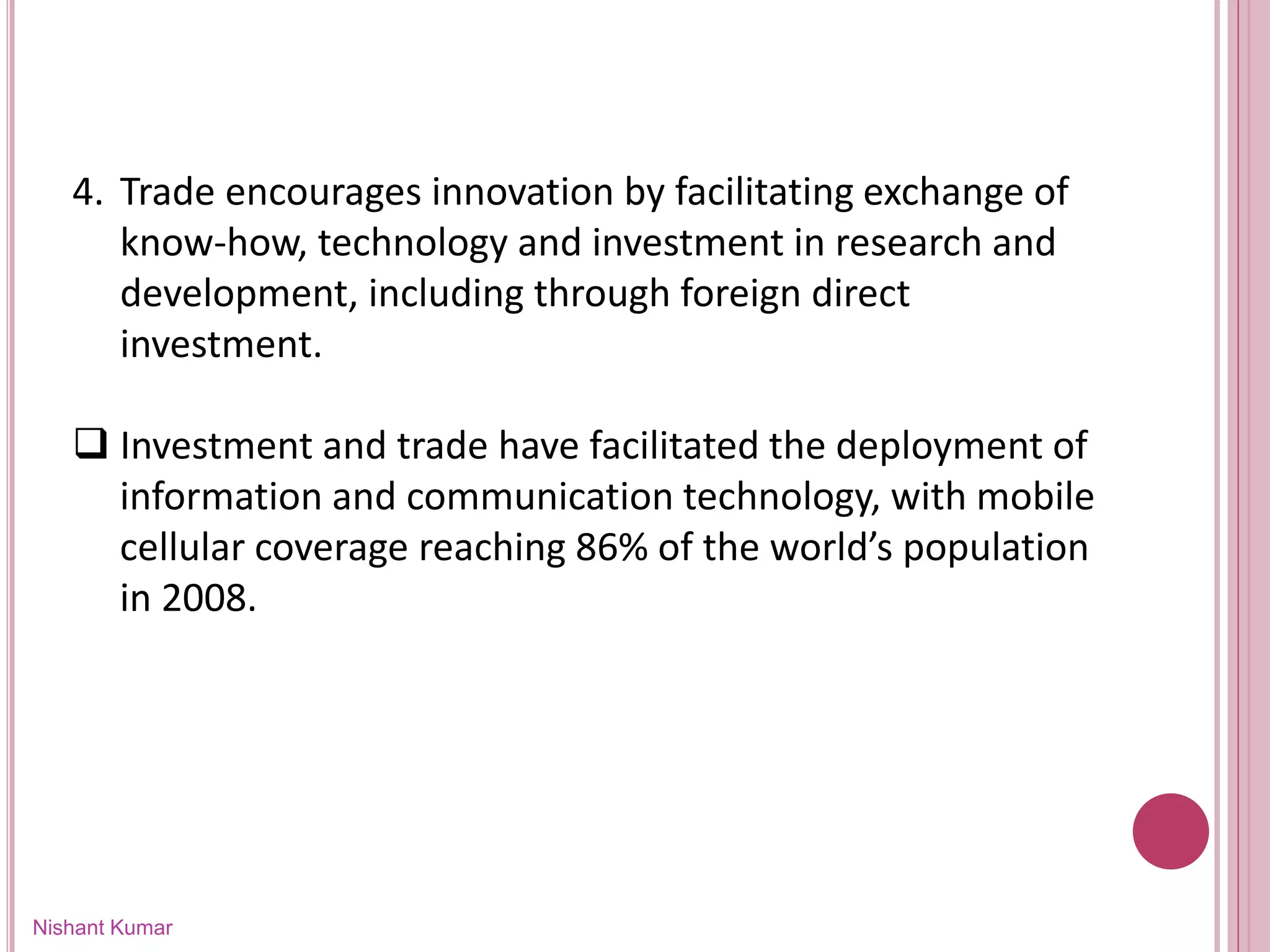 Nishant Kumar
4. Trade encourages innovation by facilitating exchange of
know-how, technology and investment in research and
development, including through foreign direct
investment.
 Investment and trade have facilitated the deployment of
information and communication technology, with mobile
cellular coverage reaching 86% of the world’s population
in 2008.
 