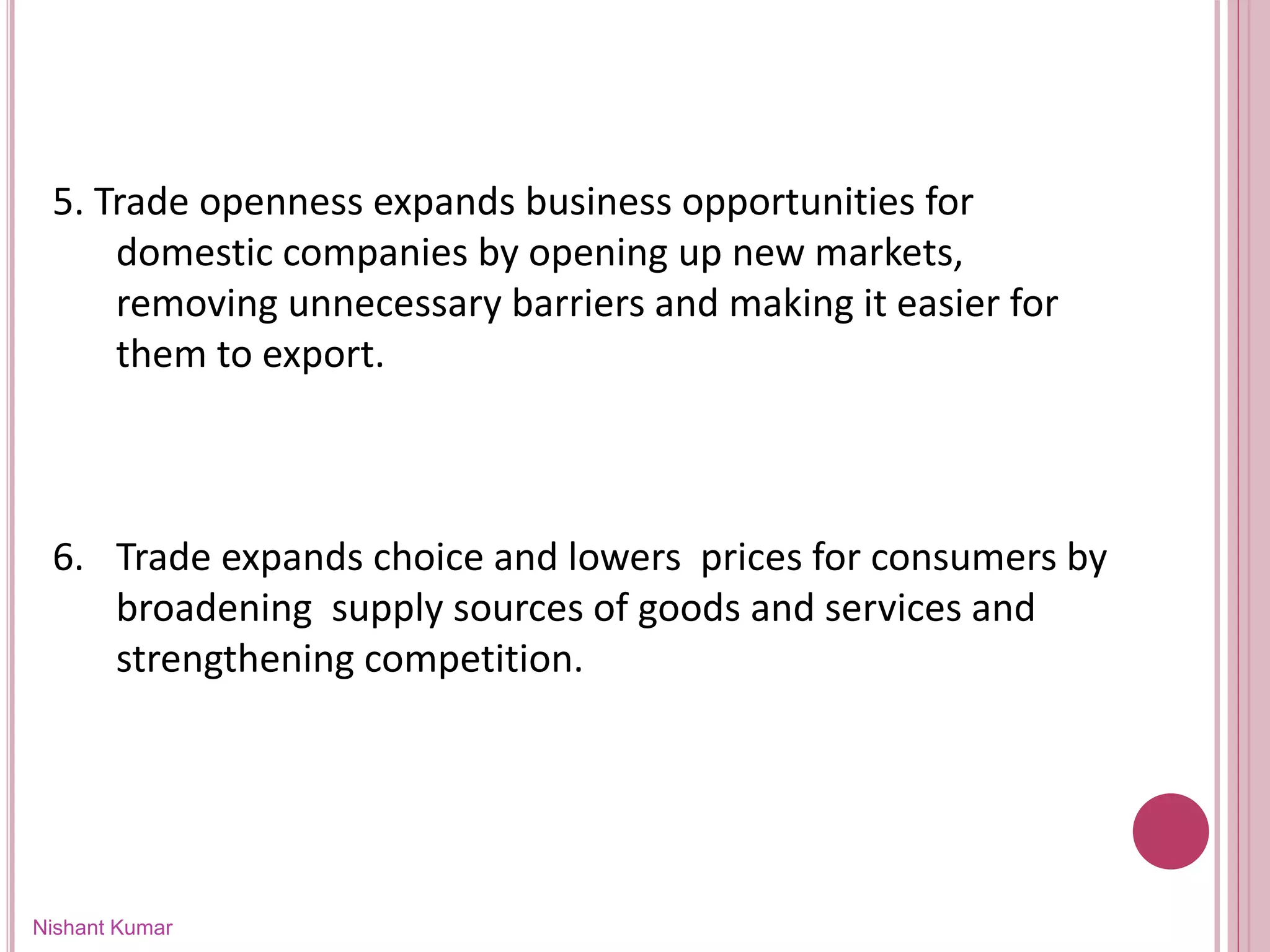 Nishant Kumar
5. Trade openness expands business opportunities for
domestic companies by opening up new markets,
removing unnecessary barriers and making it easier for
them to export.
6. Trade expands choice and lowers prices for consumers by
broadening supply sources of goods and services and
strengthening competition.
 