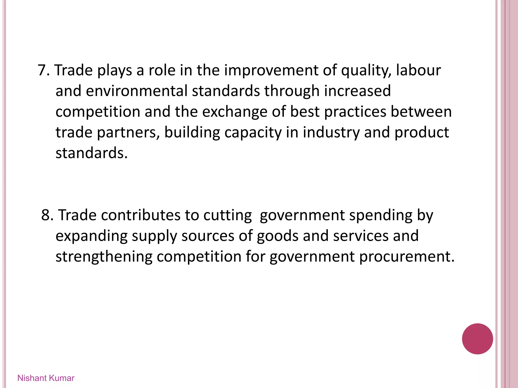 Nishant Kumar
7. Trade plays a role in the improvement of quality, labour
and environmental standards through increased
competition and the exchange of best practices between
trade partners, building capacity in industry and product
standards.
8. Trade contributes to cutting government spending by
expanding supply sources of goods and services and
strengthening competition for government procurement.
 