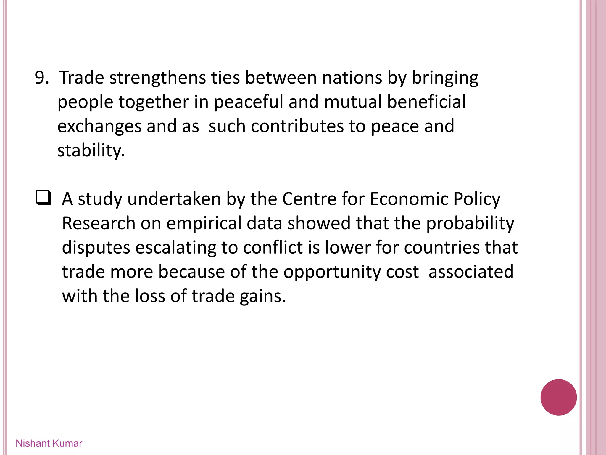 Nishant Kumar
9. Trade strengthens ties between nations by bringing
people together in peaceful and mutual beneficial
exchanges and as such contributes to peace and
stability.
 A study undertaken by the Centre for Economic Policy
Research on empirical data showed that the probability
disputes escalating to conflict is lower for countries that
trade more because of the opportunity cost associated
with the loss of trade gains.
 