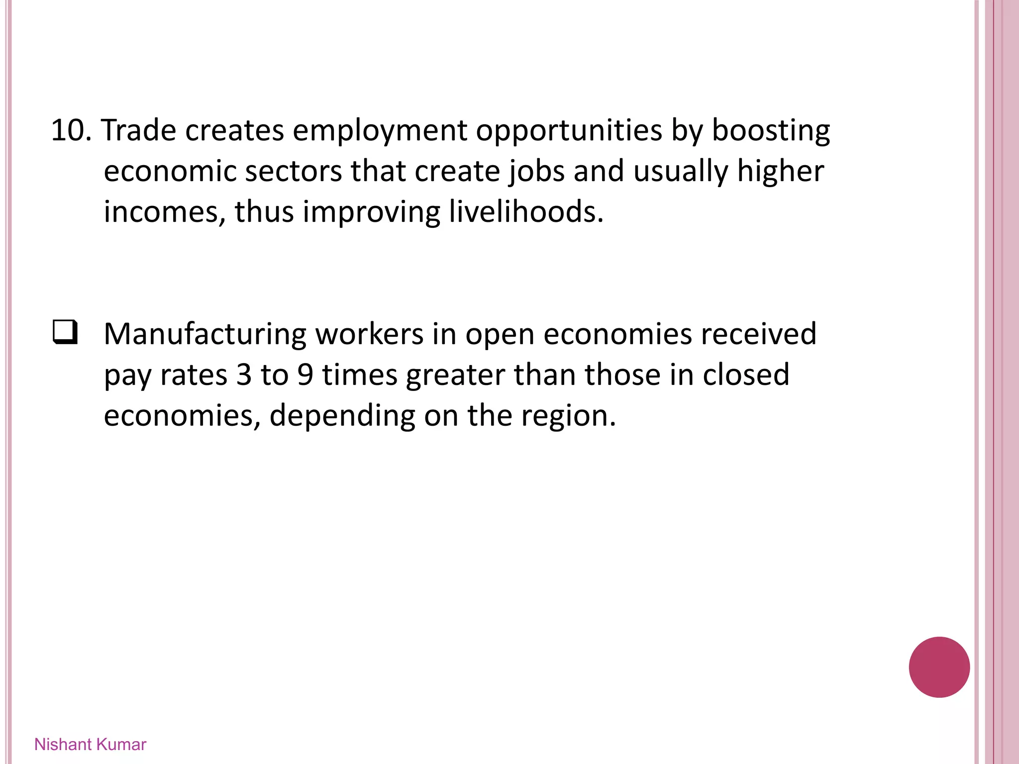 Nishant Kumar
10. Trade creates employment opportunities by boosting
economic sectors that create jobs and usually higher
incomes, thus improving livelihoods.
 Manufacturing workers in open economies received
pay rates 3 to 9 times greater than those in closed
economies, depending on the region.
 
