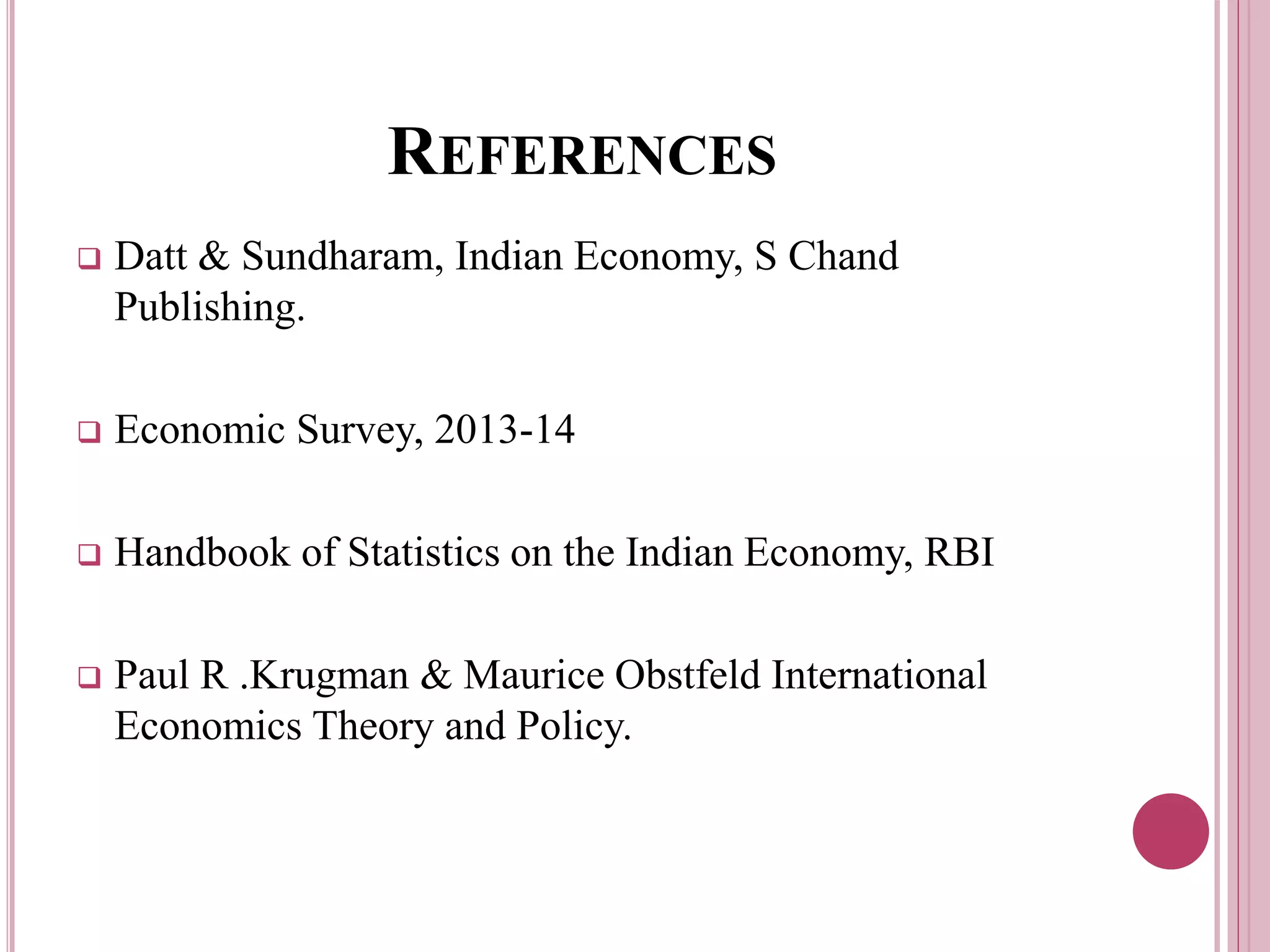 REFERENCES
 Datt & Sundharam, Indian Economy, S Chand
Publishing.
 Economic Survey, 2013-14
 Handbook of Statistics on the Indian Economy, RBI
 Paul R .Krugman & Maurice Obstfeld International
Economics Theory and Policy.
 