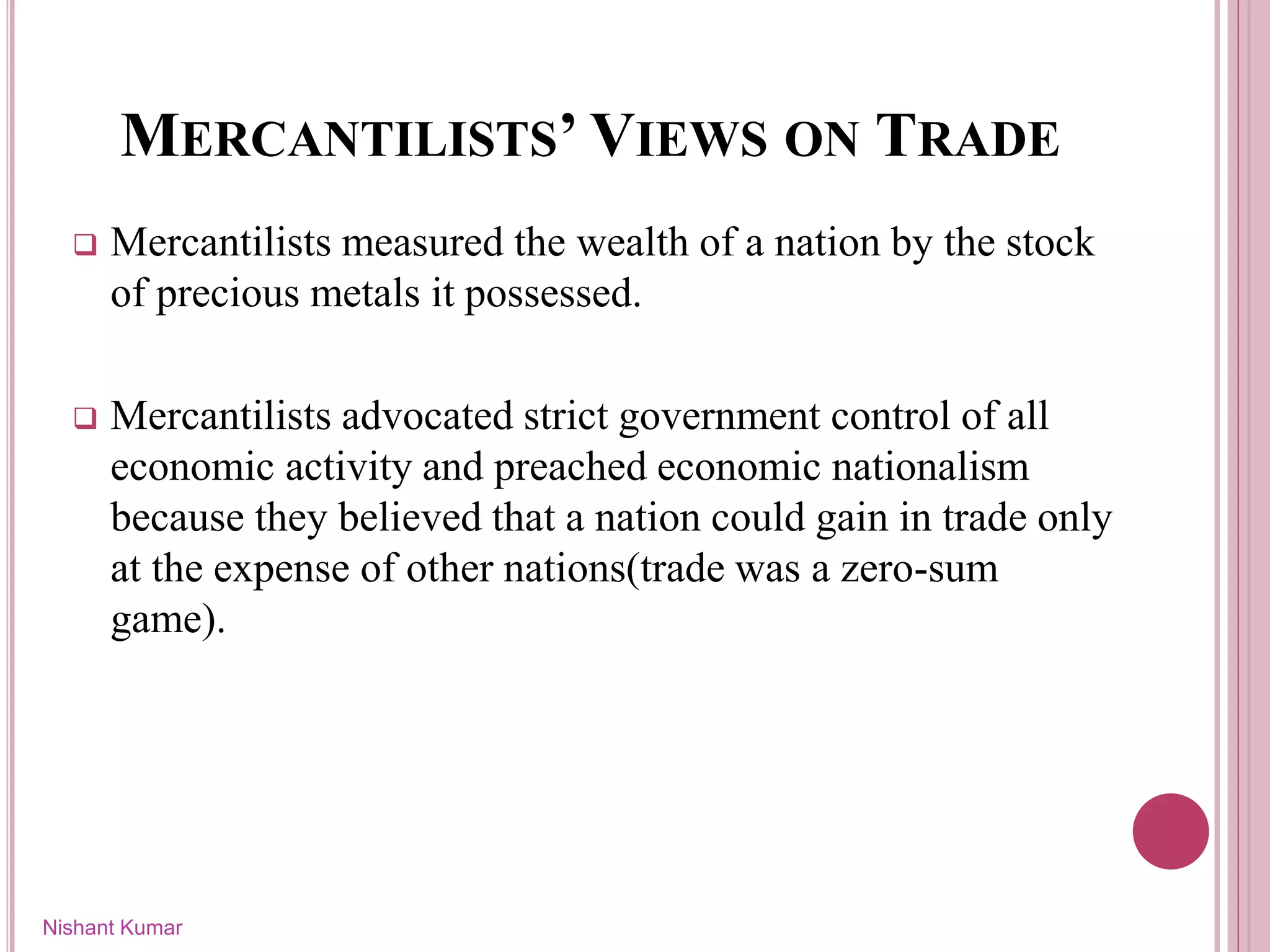MERCANTILISTS’ VIEWS ON TRADE
 Mercantilists measured the wealth of a nation by the stock
of precious metals it possessed.
 Mercantilists advocated strict government control of all
economic activity and preached economic nationalism
because they believed that a nation could gain in trade only
at the expense of other nations(trade was a zero-sum
game).
Nishant Kumar
 