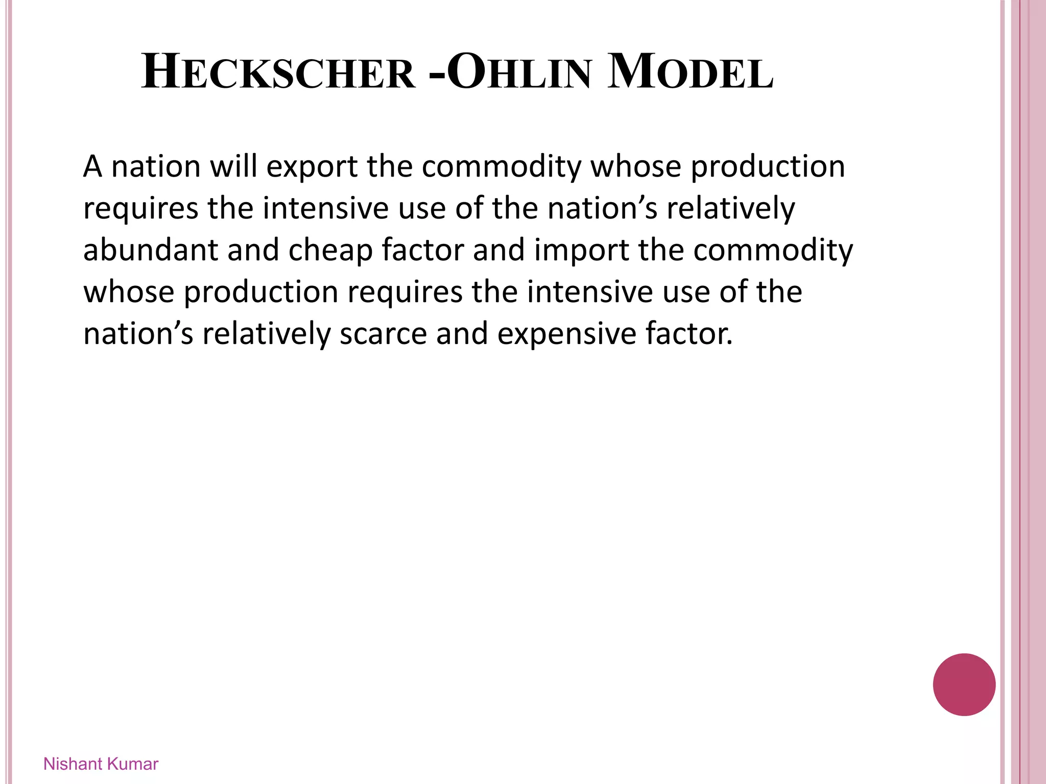 HECKSCHER -OHLIN MODEL
A nation will export the commodity whose production
requires the intensive use of the nation’s relatively
abundant and cheap factor and import the commodity
whose production requires the intensive use of the
nation’s relatively scarce and expensive factor.
Nishant Kumar
 