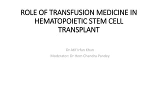 ROLE OF TRANSFUSION MEDICINE IN
HEMATOPOIETIC STEM CELL
TRANSPLANT
Dr Atif Irfan Khan
Moderator: Dr Hem Chandra Pandey
 
