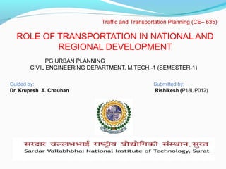 ROLE OF TRANSPORTATION IN NATIONAL AND
REGIONAL DEVELOPMENT
PG URBAN PLANNING
CIVIL ENGINEERING DEPARTMENT, M.TECH.-1 (SEMESTER-1)
Traffic and Transportation Planning (CE– 635)
Guided by: Submitted by:
Dr. Krupesh A. Chauhan Rishikesh (P18UP012)
 