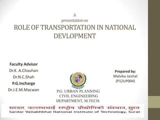 A
presentationon
ROLEOF TRANSPORTATIONIN NATIONAL
DEVLOPMENT
Faculty Advisor
Dr.K. A.Chauhan
Dr.N.C.Shah
P.G.Incharge
Dr.J.E.M.Macwan P.G. URBAN PLANNING
CIVIL ENGINEERING
DEPARTMENT, M.TECH.
(PLANNING), SEMESTER-1
Prepared by:
Malvika Jaishal
(P12UP004)
 