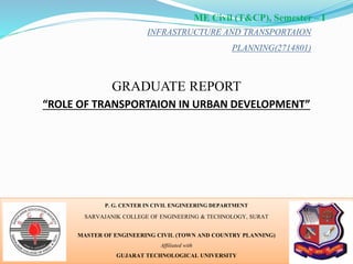 INFRASTRUCTURE AND TRANSPORTAION
PLANNING(2714801)
P. G. CENTER IN CIVIL ENGINEERING DEPARTMENT
SARVAJANIK COLLEGE OF ENGINEERING & TECHNOLOGY, SURAT
MASTER OF ENGINEERING CIVIL (TOWN AND COUNTRY PLANNING)
Affiliated with
GUJARAT TECHNOLOGICAL UNIVERSITY
ME Civil (T&CP), Semester – I
GRADUATE REPORT
“ROLE OF TRANSPORTAION IN URBAN DEVELOPMENT”
1
 