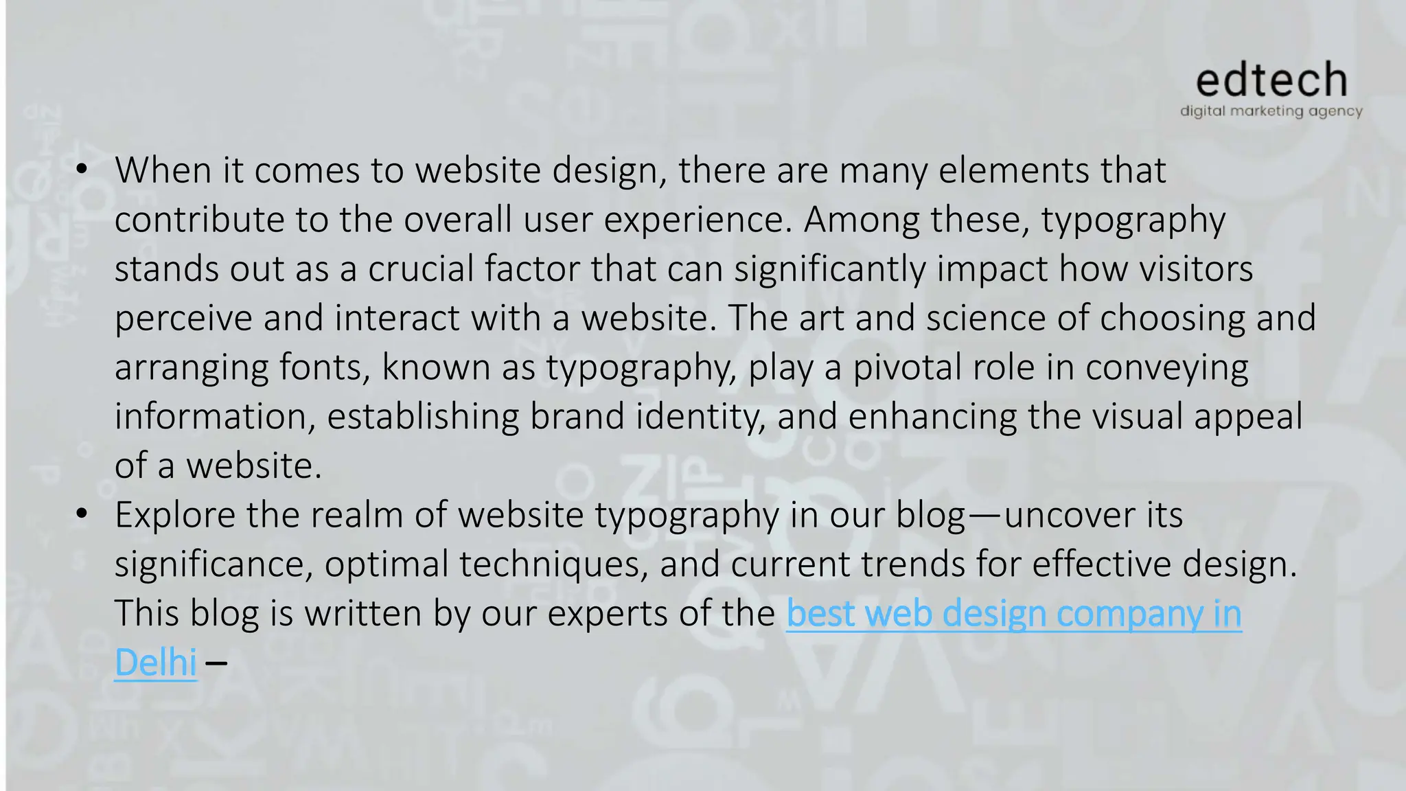• When it comes to website design, there are many elements that
contribute to the overall user experience. Among these, typography
stands out as a crucial factor that can significantly impact how visitors
perceive and interact with a website. The art and science of choosing and
arranging fonts, known as typography, play a pivotal role in conveying
information, establishing brand identity, and enhancing the visual appeal
of a website.
• Explore the realm of website typography in our blog—uncover its
significance, optimal techniques, and current trends for effective design.
This blog is written by our experts of the best web design company in
Delhi –
 