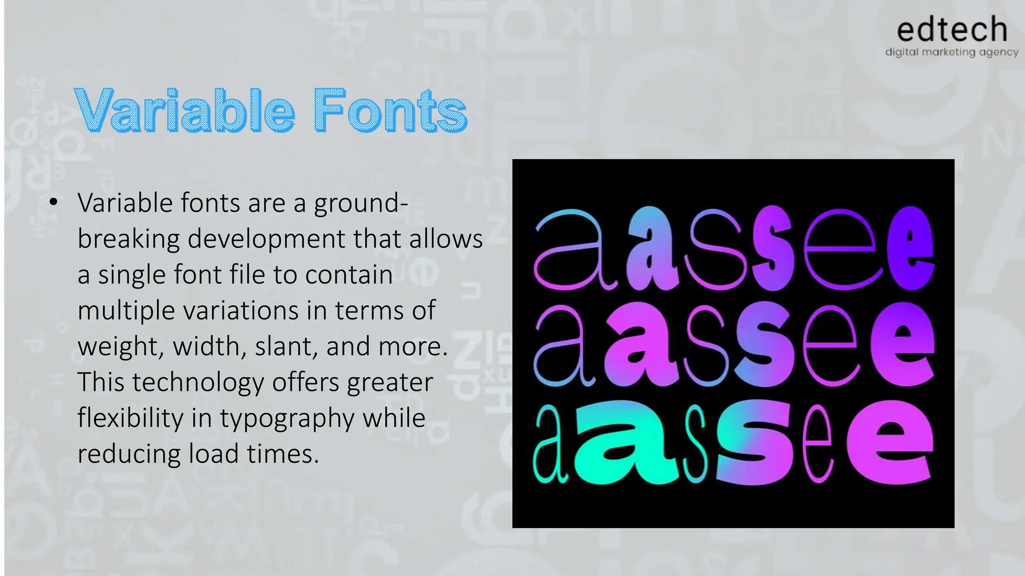 • Variable fonts are a ground-
breaking development that allows
a single font file to contain
multiple variations in terms of
weight, width, slant, and more.
This technology offers greater
flexibility in typography while
reducing load times.
 