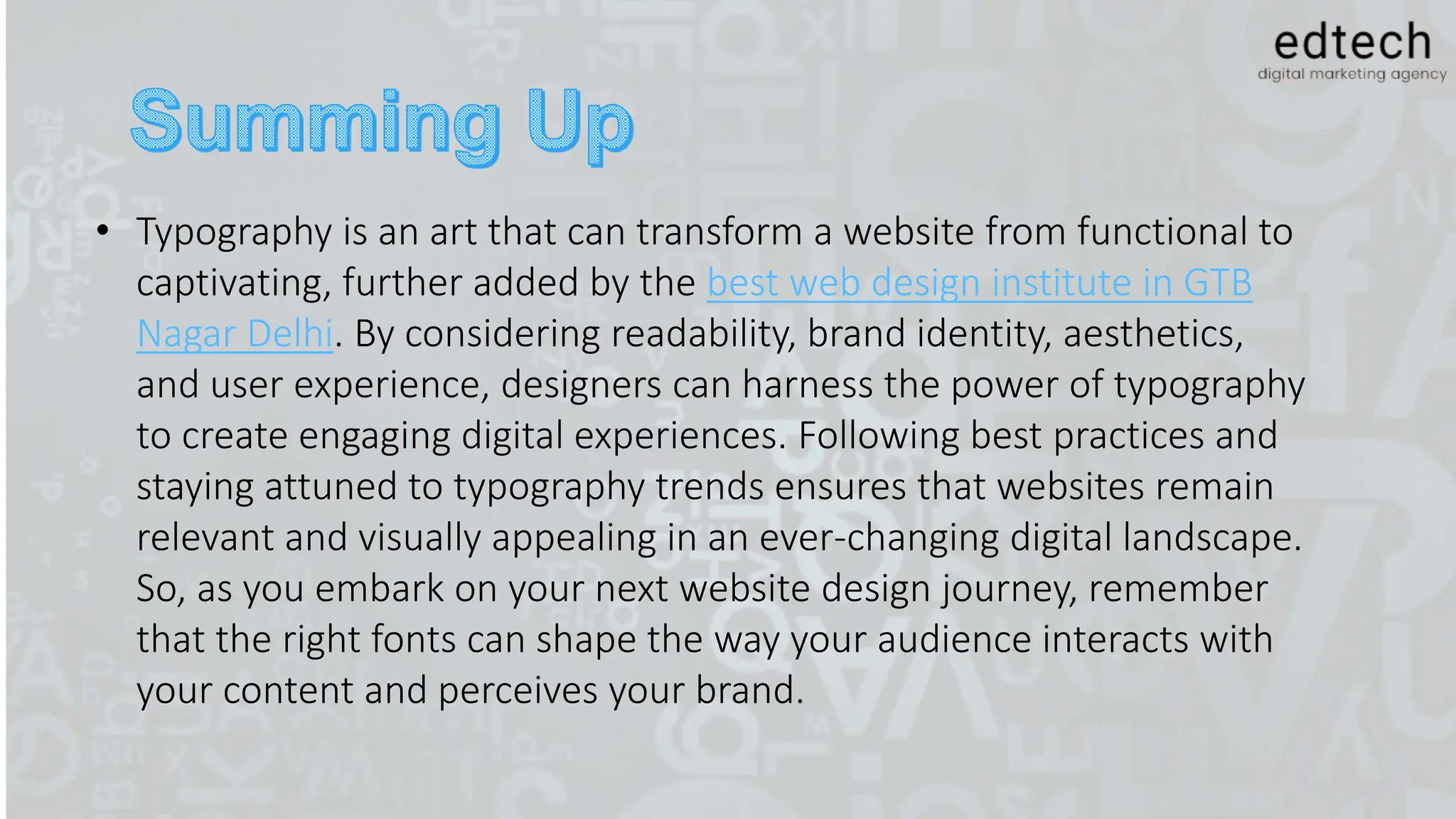 • Typography is an art that can transform a website from functional to
captivating, further added by the best web design institute in GTB
Nagar Delhi. By considering readability, brand identity, aesthetics,
and user experience, designers can harness the power of typography
to create engaging digital experiences. Following best practices and
staying attuned to typography trends ensures that websites remain
relevant and visually appealing in an ever-changing digital landscape.
So, as you embark on your next website design journey, remember
that the right fonts can shape the way your audience interacts with
your content and perceives your brand.
 