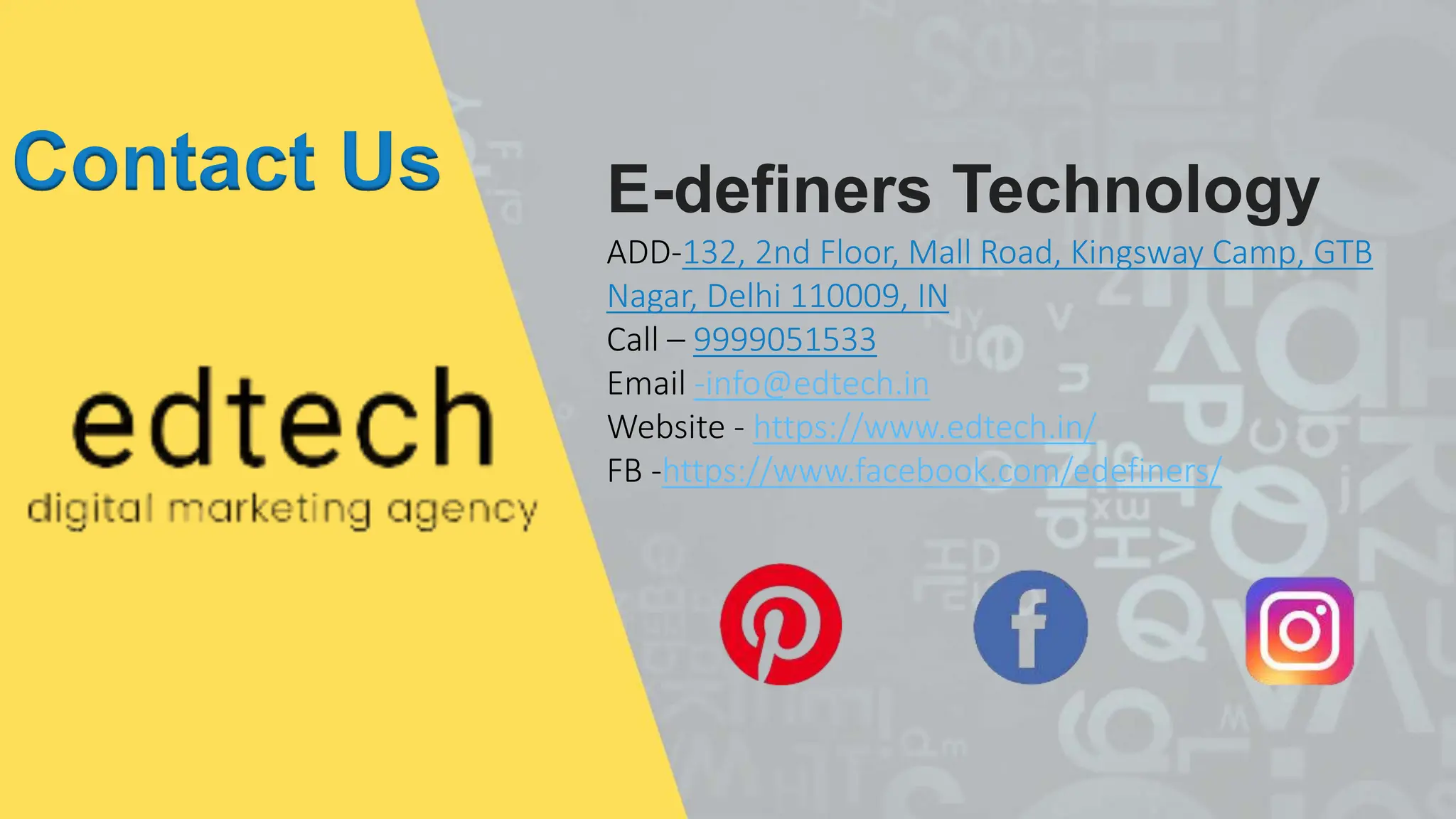 Contact Us E-definers Technology
ADD-132, 2nd Floor, Mall Road, Kingsway Camp, GTB
Nagar, Delhi 110009, IN
Call – 9999051533
Email -info@edtech.in
Website - https://www.edtech.in/
FB -https://www.facebook.com/edefiners/
 
