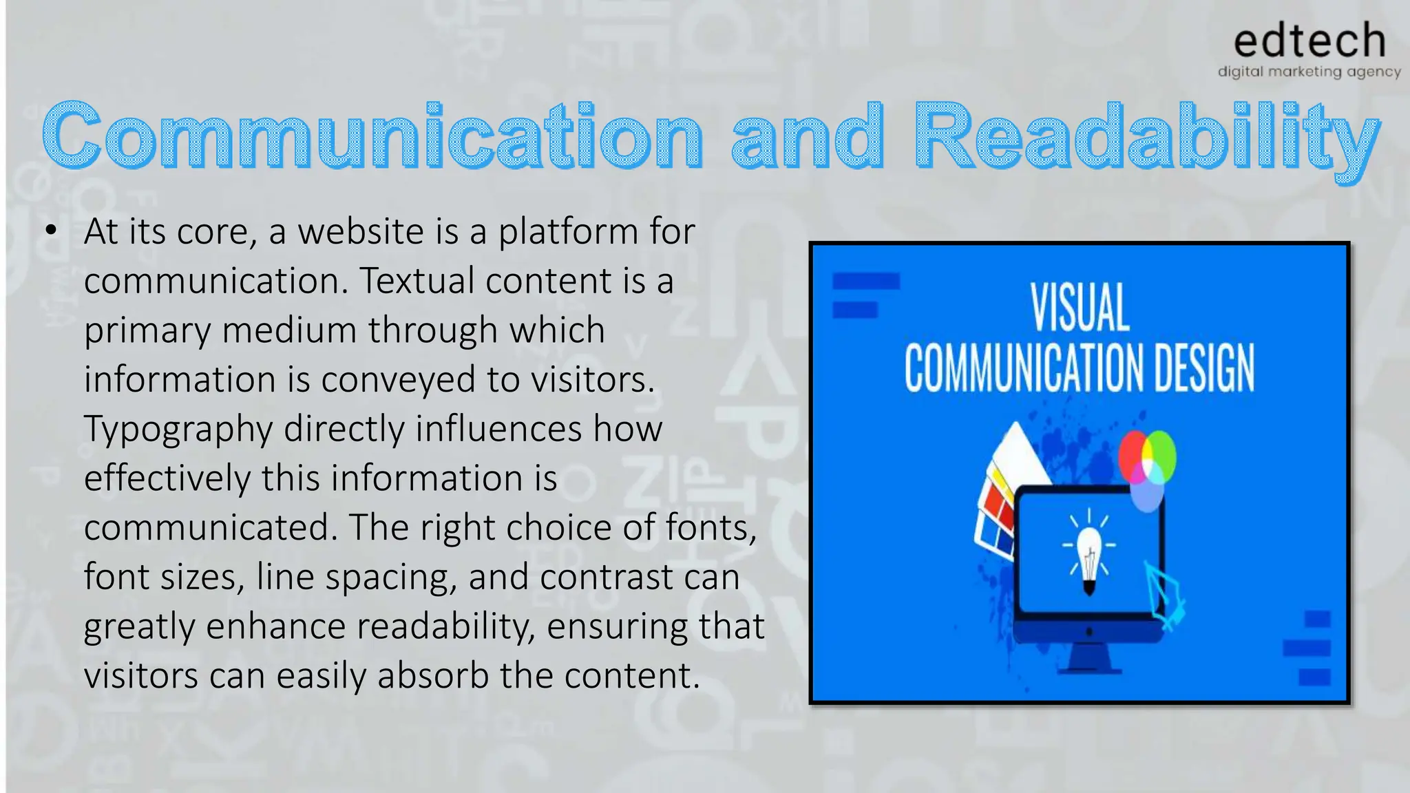 • At its core, a website is a platform for
communication. Textual content is a
primary medium through which
information is conveyed to visitors.
Typography directly influences how
effectively this information is
communicated. The right choice of fonts,
font sizes, line spacing, and contrast can
greatly enhance readability, ensuring that
visitors can easily absorb the content.
 