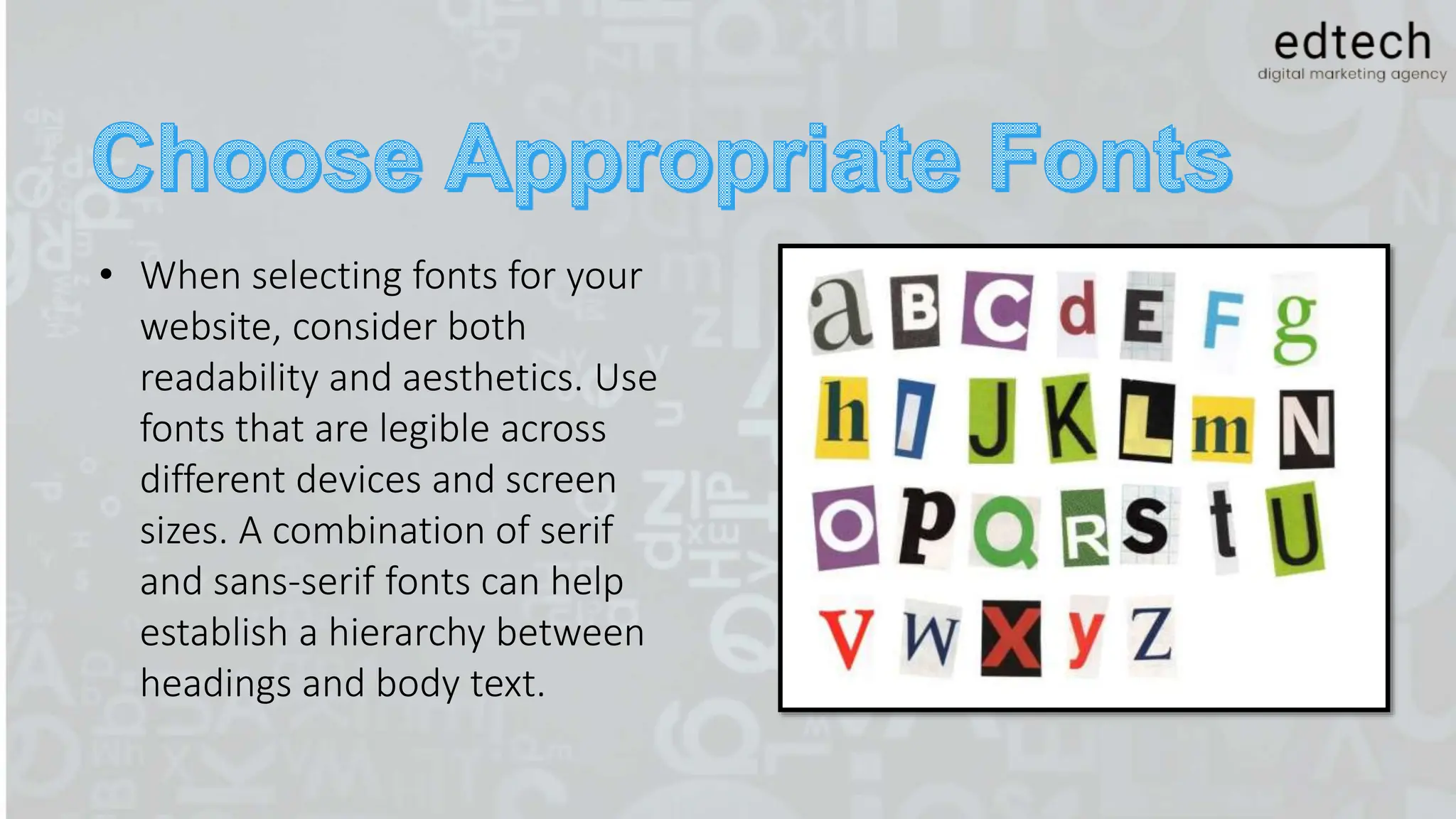 • When selecting fonts for your
website, consider both
readability and aesthetics. Use
fonts that are legible across
different devices and screen
sizes. A combination of serif
and sans-serif fonts can help
establish a hierarchy between
headings and body text.
 
