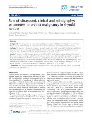 Maia et al. Head & Neck Oncology 2011, 3:17
http://www.headandneckoncology.org/content/3/1/17




 RESEARCH                                                                                                                                      Open Access

Role of ultrasound, clinical and scintigraphyc
parameters to predict malignancy in thyroid
nodule
Frederico FR Maia1*, Patrícia S Matos2, Bradley P Silva1, Ana T Pallone1, Elizabeth J Pavin1, José Vassallo2 and
Denise E Zantut-Wittmann1


  Abstract
  Background: This study aimed to evaluate clinical, laboratory, ultrasound (US) and scintigraphyc parameters in
  thyroid nodule and to develop an auxiliary model for clinical application in the diagnosis of malignancy.
  Methods: We assessed 143 patients who were surgically treated at a single center, 65% (93) benign vs. 35% (50)
  malignant lesions at final histology (1998-2008). The clinical, laboratory, scintigraphyc and US features were
  compared and a prediction model was designed after the multivariate analysis.
  Results: There were no differences in gender, serum TSH and FT4 levels, thyroid auto-antibodies (TAb), thyroid
  dysfunction and scintigraphyc results (P = 0.33) between benign and malignant nodule groups. The sonographic
  study showed differences when the presence of suspected characteristics was found in the nodules of the
  malignant lesions group, such as: microcalcifications, central flow, border irregularity and hypoechogenicity. After
  the multivariate analysis the model obtained showed age (>39 years), border irregularity, microcalcifications and
  nodule size over 2 cm as predictive factors of malignancy, featuring 81.7% of accuracy.
  Conclusions: This study confirmed a significant increase of risk for malignancy in patients of over 39 years and
  with suspicious features at US.


Introduction                                                                         Molecular markers are promising but they have not yet
Thyroid nodule is a common clinical problem. Epide-                                  been sufficiently validated to be used in clinical practice
miologic studies have shown that the prevalence of palp-                             [7,8]. The role of clinical evaluation of patients who
able thyroid nodules are found in approximately 5% of                                have thyroid nodule is to minimize the risk of overlook-
women and in 1% of men living in iodine-sufficient                                   ing thyroid cancer.
parts of the world [1,2]. On the other hand, ultrasound                                 When clinical, laboratory and US parameters are
(US) studies could detect thyroid nodules in 19-67% of                               employed, there is an increase of suspicion for malig-
selected individuals with higher frequencies mainly in                               nancy. It includes age (< 20 or > 70 yrs.), gender (male),
women and elderly people [3]. The majority of patients                               large size (> 4 cm or > 2 cm in recent series), serum
with thyroid nodule can be managed conservatively and                                thyrotropin (TSH) levels (even in normal ranges: >
it justifies the effort to select better candidates for thyr-                        1.8 mU/ml), positive thyroid auto-antibodies (TAb) and
oidectomy [4-6].                                                                     scintigraphyc study of cold nodules [9-12]. In addition,
   A number of clinical, US, and cytological parameters                              it has been widely perceived that malignancy rates are
have been previously studied; however, none of them                                  higher in subjects with solitary nodules than in those
have shown significant impact on clinical practice [6].                              affected with multinodular goiters [5,7,9]. Although,
                                                                                     recent data showed that there is no correlation among
                                                                                     TSH levels, thyroid autoimmunity and central nodule
* Correspondence: fredfrm@fcm.unicamp.br                                             flow on US and color Doppler scans of thyroid cancer
1
 Endocrinology Division, Department of Internal Medicine, University of
Campinas, São Paulo, Brazil                                                          [13-15]. A current study proposed a risk score analysis
Full list of author information is available at the end of the article

                                        © 2011 Maia et al; licensee BioMed Central Ltd. This is an Open Access article distributed under the terms of the Creative Commons
                                        Attribution License (http://creativecommons.org/licenses/by/2.0), which permits unrestricted use, distribution, and reproduction in
                                        any medium, provided the original work is properly cited.
 