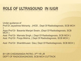 ROLE OF ULTRASOUND IN IUGR
Under guidance of
Prof Dr Jayashree Mohanty , (HOD , Dept Of Radiodiagnosis, SCB MCH
)
Asso Prof Dr Basanta Manjari Swain, (Dept Of Radiodiagnosis, SCB
MCH )
Asst Prof Dr Mamata Singh, ( Dept Of Radiodiagnosis, SCB MCH )
Asst Prof Dr Pooja Mishra, ( Dept Of Radiodiagnosis, SCB MCH )
`
Asst Prof Dr Shantibhusan Das,( Dept Of Radiodiagnosis, SCB MCH )
BY DR CHIDANANDA PATRO, 3RD YR JR
DEPT OF RADIODIAGNOSIS, SCB MCH CUTTACK
 