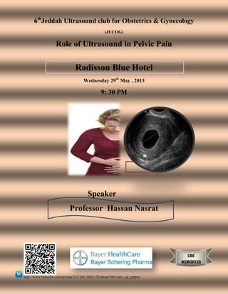 6th
Jeddah Ultrasound club for Obstetrics & Gynecology
(JUCOG)
Role of Ultrasound in Pelvic Pain
Radisson Blue Hotel
Wednesday 29th
May , 2013
9: 30 PM
Speaker
Professor Hassan Nasrat
http://www.linkedin.com/groups/JUCOG-5003128/about?trk=anet_ug_grppro
CME
ACCREDITED
 