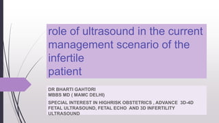 role of ultrasound in the current
management scenario of the
infertile
patient
DR BHARTI GAHTORI
MBBS MD ( MAMC DELHI)
SPECIAL INTEREST IN HIGHRISK OBSTETRICS , ADVANCE 3D-4D
FETAL ULTRASOUND, FETAL ECHO AND 3D INFERTILITY
ULTRASOUND
 