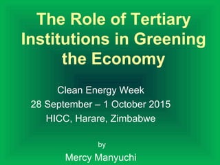The Role of Tertiary
Institutions in Greening
the Economy
Clean Energy Week
28 September – 1 October 2015
HICC, Harare, Zimbabwe
by
Mercy Manyuchi
 