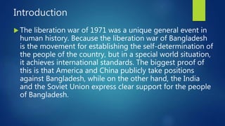Introduction
 The liberation war of 1971 was a unique general event in
human history. Because the liberation war of Bangladesh
is the movement for establishing the self-determination of
the people of the country, but in a special world situation,
it achieves international standards. The biggest proof of
this is that America and China publicly take positions
against Bangladesh, while on the other hand, the India
and the Soviet Union express clear support for the people
of Bangladesh.
 