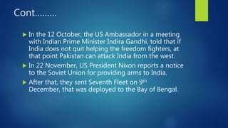 Cont………
 In the 12 October, the US Ambassador in a meeting
with Indian Prime Minister Indira Gandhi, told that if
India does not quit helping the freedom fighters, at
that point Pakistan can attack India from the west.
 In 22 November, US President Nixon reports a notice
to the Soviet Union for providing arms to India.
 After that, they sent Seventh Fleet on 9th
December, that was deployed to the Bay of Bengal.
 