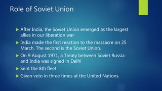 Role of Soviet Union
 After India, the Soviet Union emerged as the largest
allies in our liberation war
 India made the first reaction to the massacre on 25
March. The second is the Soviet Union.
 On 9 August 1971, a Treaty between Soviet Russia
and India was signed in Delhi
 Sent the 8th fleet
 Given veto in three times at the United Nations.
 