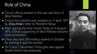 Role of China
 China's official position in this war was favor of
West Pakistan
 China's first reaction was revealed on 11 April, 1971
by Zhou Enlai's letter to President Yahya
 After signing the Indo-Soviet Treaty on 9 August
1971, China's supporting of West Pakistan became
more prominent.
 China also sent 200 military experts in October
for training in guerilla warfare.
 On 5 and 7 December, China give veto against
Soviet Union’s two proposals.
 
