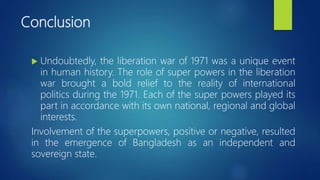 Conclusion
 Undoubtedly, the liberation war of 1971 was a unique event
in human history. The role of super powers in the liberation
war brought a bold relief to the reality of international
politics during the 1971. Each of the super powers played its
part in accordance with its own national, regional and global
interests.
Involvement of the superpowers, positive or negative, resulted
in the emergence of Bangladesh as an independent and
sovereign state.
 