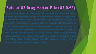 Role of US Drug Master File (US DMF)
US Drug master file (US DMF) submission to US FDA of all information required for
an NDA is the responsibility of the drug manufacturer; however, in many cases,
information on materials used in the production or packaging of the drug product,
such as the formulation of a packaging material, is considered by the supplier to
be confidential trade secret information. Consequently, the US Drug Master File
(US DMF) system was developed to permit suppliers to make those information of
their products directly available to US FDA for its review of drug company
applications that involve the use of the supplier's material. The technical contents
of a US Drug master file (US DMF) are reviewed in connection with the review of
relevant NDA (New Drug Application) submission.
 