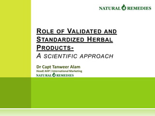 R OLE OF VALIDATED AND
S TANDARDIZED H ERBAL
P RODUCTS -
A SCIENTIFIC APPROACH
Dr Capt Tanweer Alam
Head( AHP ) International Marketing
 