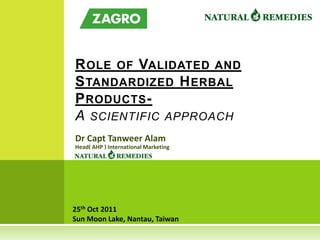 R OLE OF VALIDATED AND
S TANDARDIZED H ERBAL
P RODUCTS -
A SCIENTIFIC APPROACH
Dr Capt Tanweer Alam
Head( AHP ) International Marketing




25th Oct 2011
Sun Moon Lake, Nantau, Taiwan
 