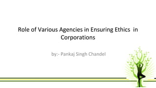 Role of Various Agencies in Ensuring Ethics in 
Corporations 
by:- Pankaj Singh Chandel 
 