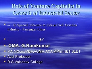 Role of Venture Capitalist inRole of Venture Capitalist in
Growth of Industrial SectorGrowth of Industrial Sector
 ---- In Special reference to Indian Civil AviationIn Special reference to Indian Civil Aviation
Industry - Passenger LinesIndustry - Passenger Lines
 BYBY
 CMA. G.RamkumarCMA. G.Ramkumar
 MA,MCom,MBA,ACMA,ACA,MPhil,NET,SLETMA,MCom,MBA,ACMA,ACA,MPhil,NET,SLET
 Asst ProfessorAsst Professor
 D.G.Vaishnav CollegeD.G.Vaishnav College
 