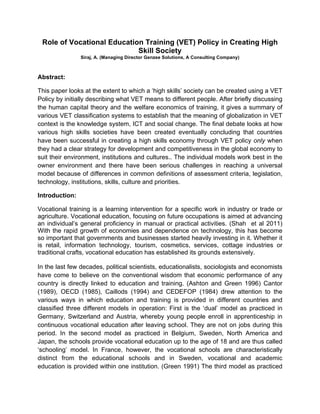 Role of Vocational Education Training (VET) Policy in Creating High
                            Skill Society
                Siraj, A. (Managing Director Genzee Solutions, A Consulting Company)



Abstract:

This paper looks at the extent to which a ‘high skills’ society can be created using a VET
Policy by initially describing what VET means to different people. After briefly discussing
the human capital theory and the welfare economics of training, it gives a summary of
various VET classification systems to establish that the meaning of globalization in VET
context is the knowledge system, ICT and social change. The final debate looks at how
various high skills societies have been created eventually concluding that countries
have been successful in creating a high skills economy through VET policy only when
they had a clear strategy for development and competitiveness in the global economy to
suit their environment, institutions and cultures.. The individual models work best in the
owner environment and there have been serious challenges in reaching a universal
model because of differences in common definitions of assessment criteria, legislation,
technology, institutions, skills, culture and priorities.

Introduction:

Vocational training is a learning intervention for a specific work in industry or trade or
agriculture. Vocational education, focusing on future occupations is aimed at advancing
an individual’s general proficiency in manual or practical activities. (Shah et al 2011)
With the rapid growth of economies and dependence on technology, this has become
so important that governments and businesses started heavily investing in it. Whether it
is retail, information technology, tourism, cosmetics, services, cottage industries or
traditional crafts, vocational education has established its grounds extensively.

In the last few decades, political scientists, educationalists, sociologists and economists
have come to believe on the conventional wisdom that economic performance of any
country is directly linked to education and training. (Ashton and Green 1996) Cantor
(1989), OECD (1985), Caillods (1994) and CEDEFOP (1984) drew attention to the
various ways in which education and training is provided in different countries and
classified three different models in operation: First is the ‘dual’ model as practiced in
Germany, Switzerland and Austria, whereby young people enroll in apprenticeship in
continuous vocational education after leaving school. They are not on jobs during this
period. In the second model as practiced in Belgium, Sweden, North America and
Japan, the schools provide vocational education up to the age of 18 and are thus called
‘schooling’ model. In France, however, the vocational schools are characteristically
distinct from the educational schools and in Sweden, vocational and academic
education is provided within one institution. (Green 1991) The third model as practiced
 