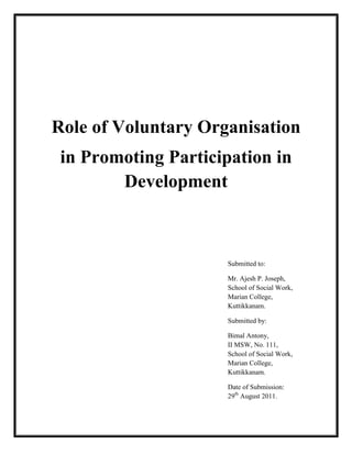 Role of Voluntary Organisation
 in Promoting Participation in
        Development



                     Submitted to:

                     Mr. Ajesh P. Joseph,
                     School of Social Work,
                     Marian College,
                     Kuttikkanam.

                     Submitted by:

                     Bimal Antony,
                     II MSW,
                     School of Social Work,
                     Marian College,
                     Kuttikkanam.

                     Date of Submission:
                     29th August 2011.
 