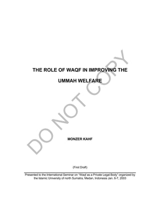 THE ROLE OF WAQF IN IMPROVING THE
UMMAH WELFARE
MONZER KAHF
(First Draft)
Presented to the International Seminar on “Waqf as a Private Legal Body” organized by
the Islamic University of north Sumatra, Medan, Indonesia Jan. 6-7, 2003
 