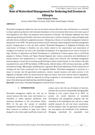 IJSRCE19345 | Received : 02 Oct 2019 | Accepted : 25 Oct 2019 | September-October-2019 [ 3 (5) : 66-77]
International Journal of Scientific Research in Civil Engineering
© 2019 IJSRCE | Volume 3 | Issue 5 | ISSN : 2456-6667
66
Role of Watershed Management for Reducing Soil Erosion in
Ethiopia
Zewde Alemayehu Tilahun
Lecturer, Kebri Dehar University, Kebri Dehar, Somali Region, Ethiopia
ABSTRACT
Watershed management implies the wise use of natural resources like land, water and biomass in a watershed
to obtain optimum production with minimum disturbance to the environment Soil erosion is the main cause of
land degradation that affects soil properties and ecosystems in Ethiopia. The Ethiopian highlands have been
experiencing declining soil fertility and severe soil erosion due to intensive farming on steep and fragile lands
and other factors attributed to population pressure. Ethiopia has a history of watershed management initiatives
dating back to the 1970s. The present government started community based integrated watershed management
practice. Keeping these in view the study entitled “Watershed Management in Highlands of Ethiopia: Soil
conservation in Ethiopia is therefore not only closely related to the improvement and conservation of
ecological environment, but also to the sustainable development of its agricultural sector and its economy at
large. Ministry of Agriculture and Rural Development in collaboration of donor agency such as world food
program in Amhara, Oromia, and Tigray National Regional state various conservation and rehabilitation of
natural resource were implemented as a result positive impact were achieved. The watershed management
practices played a crucial role in arresting runoff and help to reduce erosion hazard. In view of that at the pilot
watershed level a total of 297 km hillside, 27,783 trenches, 446 m3 Gabion, 3167 m3 stone check dam, and 854
m3 sediment storage, 586 m3 gully rehabilitation/re-vegetation, 80 ha bund stabilization, 25 km construction of
recharge pits have been constructed over the degraded hillsides. Watershed management is practiced as a
means to increase rain fed agricultural production, conserve natural resources and reduce poverty in the
highlands of Ethiopia which are characterized by high soil erosion, and severe natural resource degradation.
Community participation should be improved by giving recognition to environmental, economic and social
issues while planning and implementing watershed management
Keywords : Soil erosion, Watershed Management, Soil and Water Conservation
I. INTRODUCTION
Watershed management implies the wise use of
natural resources like land, water and biomass in a
watershed to obtain optimum production with
minimum disturbance to the environment (Wani,
2011). In the past, the concept of watershed
management focused mainly on the management of
these resources in medium or large river valleys,
designed to slow down rapid runoff and excessive soil
erosion, and to slow the rate of siltation of reservoirs
and limit the occurrence of potentially damaging flash
flooding in river courses (Desta et al. 2015). At
present, the overall objectives of watershed
development and management programs take the
watershed as the hydrological unit, and aim to adopt
suitable measures for soil and water conservation,
provide adequate water for agriculture and domestic
use, and improve the livelihoods of the inhabitants.
Managing watersheds for sustainable rural
 