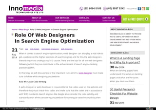 (65) 6664 8166 (65) 9097 9242 FOLLOW US: 
Home > Web Blog > Role Of Web Designers In Search Engine Optimization ABOUT INNOMEDIA BLOG 
Role Of Web Designers 
In Search Engine Optimization 
21 
Aug 
2014 
Tags: seo web design web design singapore web designers 
When it comes to search engine optimization,a web designer can also play a vital role to 
get a website on the higher positions of search engines and for this,the web designers 
doesn't require to undergo any SEO course.There are few tips for all the web designers 
following which they can contribute in the enhancement of search engine ranking 
positions (SERP). 
In this blog, we will discuss few of the important rules which a web designer must make 
sure to follow while designing any website. 
Rule #1: Clean Code Writing 
A web designer or web developer is responsible for the codes used on the website and 
therefore they must check their codes and make sure that the codes are in accordance 
with W3C standards.Search engines like Google also consider the code validity and 
standardization while considering any website for ranking on searches made by their 
users. 
INNOMEDIA BLOG IS MEANT TO PROVIDE 
RICH & USEFUL INFORMATION ABOUT 
ONLINE MARKETING AND OTHER AREAS 
LIKE WEB DEVELOPMENT AND MOBILE 
DEVELOPMENT. 
MORE LATEST BLOGS 
What Is A Landing Page 
And Why Its Important? 
30 Mar 2014 
What are landing pages? Lets 
understand first what are landing 
pages and what are the cases 
when you must use them. 
30 Useful Prelaunch 
Checklist For Website 
Design 
31 Mar 2014 
Having a web design checklist in 
HOME 
Welcome To Innomedia 
ABOUT US 
Know About Innomedia 
OUR SERVICES 
Internet Marketing Services 
OUR BLOG 
Innomedia Blog 
CONTACT US 
Contact Innomedia 
get a free quote 
Do you need professional PDFs? Try PDFmyURL! 
 