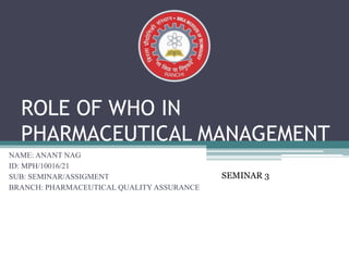 ROLE OF WHO IN
PHARMACEUTICAL MANAGEMENT
NAME: ANANT NAG
ID: MPH/10016/21
SUB: SEMINAR/ASSIGMENT
BRANCH: PHARMACEUTICAL QUALITY ASSURANCE
SEMINAR 3
 