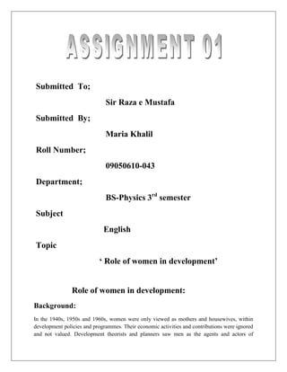 Submitted To;
                              Sir Raza e Mustafa
Submitted By;
                              Maria Khalil
Roll Number;
                              09050610-043
Department;
                              BS-Physics 3rd semester
Subject
                             English
Topic
                           ‘ Role of women in development’


                Role of women in development:
Background:
In the 1940s, 1950s and 1960s, women were only viewed as mothers and housewives, within
development policies and programmes. Their economic activities and contributions were ignored
and not valued. Development theorists and planners saw men as the agents and actors of
 