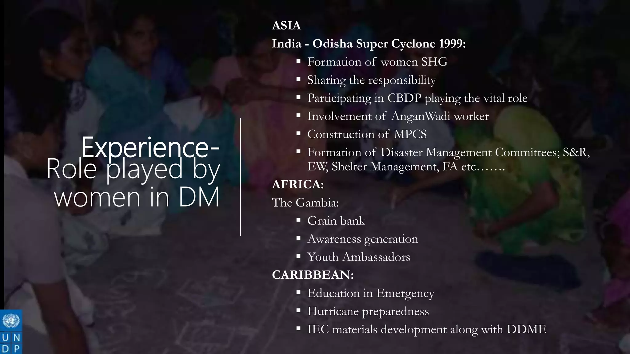 Experience-
Role played by
women in DM
ASIA
India - Odisha Super Cyclone 1999:
 Formation of women SHG
 Sharing the responsibility
 Participating in CBDP playing the vital role
 Involvement of AnganWadi worker
 Construction of MPCS
 Formation of Disaster Management Committees; S&R,
EW, Shelter Management, FA etc…….
AFRICA:
The Gambia:
 Grain bank
 Awareness generation
 Youth Ambassadors
CARIBBEAN:
 Education in Emergency
 Hurricane preparedness
 IEC materials development along with DDME
 