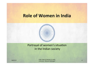 Role	
  of	
  Women	
  in	
  India	
  
Portrayal	
  of	
  women‘s	
  situa2on	
  
	
  in	
  the	
  Indian	
  society	
  
06.05.13	
  
Topic:	
  Role	
  of	
  Women	
  in	
  India;	
  	
  
Instructor:	
  Melanie	
  Schweiger	
  
0	
  
 