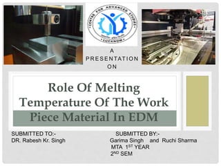 A
P R E S E N TAT I O N
O N
Role Of Melting
Temperature Of The Work
Piece Material In EDM
SUBMITTED TO:- SUBMITTED BY:-
DR. Rabesh Kr. Singh Garima Singh and Ruchi Sharma
MTA 1ST YEAR
2ND SEM
 