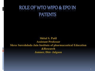 ROLE OF WTO WIPO & EPO IN
PATENTS
Shital S. Patil
Assistant Professor
Shree Sureshdada Jain Institute of pharmaceutical Education
&Research
Jamner, Dist- Jalgaon
1
 