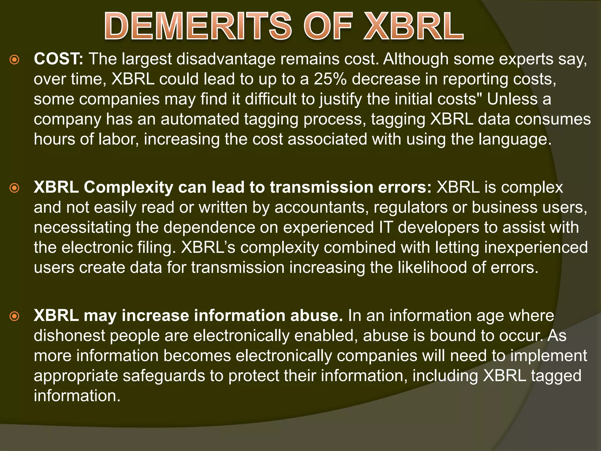  COST: The largest disadvantage remains cost. Although some experts say,
over time, XBRL could lead to up to a 25% decrease in reporting costs,
some companies may find it difficult to justify the initial costs" Unless a
company has an automated tagging process, tagging XBRL data consumes
hours of labor, increasing the cost associated with using the language.
 XBRL Complexity can lead to transmission errors: XBRL is complex
and not easily read or written by accountants, regulators or business users,
necessitating the dependence on experienced IT developers to assist with
the electronic filing. XBRL’s complexity combined with letting inexperienced
users create data for transmission increasing the likelihood of errors.
 XBRL may increase information abuse. In an information age where
dishonest people are electronically enabled, abuse is bound to occur. As
more information becomes electronically companies will need to implement
appropriate safeguards to protect their information, including XBRL tagged
information.
 