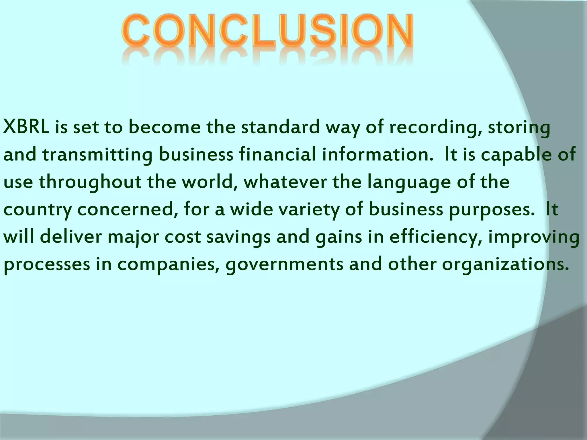 XBRL is set to become the standard way of recording, storing
and transmitting business financial information. It is capable of
use throughout the world, whatever the language of the
country concerned, for a wide variety of business purposes. It
will deliver major cost savings and gains in efficiency, improving
processes in companies, governments and other organizations.
 
